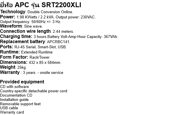 ยี่ห้อ APC รุ่น SRT2200XLI Technology: Double Conversion Online. Power: 1.98 KWatts / 2.2 kVA. Output power: 230VAC. Output frequency: 50/60Hz +/- 3 Hz. Waveform: Sine wave. Connection wire length: 2.44 meters. Charging time: 3 hours.Battery Volt-Amp-Hour Capacity: 367VAh. Replacement battery: APCRBC141. Ports: RJ-45 Serial, Smart-Slot, USB. Runtime: Extended Runtime Form Factor: Rack/Tower Dimensions: 432 x 85 x 584mm. Weight: 25kg. Warranty : 3 years  - onsite service  Provided equipment CD with software Country-specific detachable power cord Documentation CD Installation guide Removable support feet USB cable Warranty card 