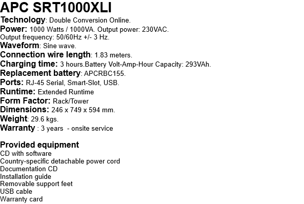 APC SRT1000XLI Technology: Double Conversion Online. Power: 1000 Watts / 1000VA. Output power: 230VAC. Output frequency: 50/60Hz +/- 3 Hz. Waveform: Sine wave. Connection wire length: 1.83 meters. Charging time: 3 hours.Battery Volt-Amp-Hour Capacity: 293VAh. Replacement battery: APCRBC155. Ports: RJ-45 Serial, Smart-Slot, USB. Runtime: Extended Runtime Form Factor: Rack/Tower Dimensions: 246 x 749 x 594 mm. Weight: 29.6 kgs. Warranty : 3 years  - onsite service  Provided equipment CD with software Country-specific detachable power cord Documentation CD Installation guide Removable support feet USB cable Warranty card 