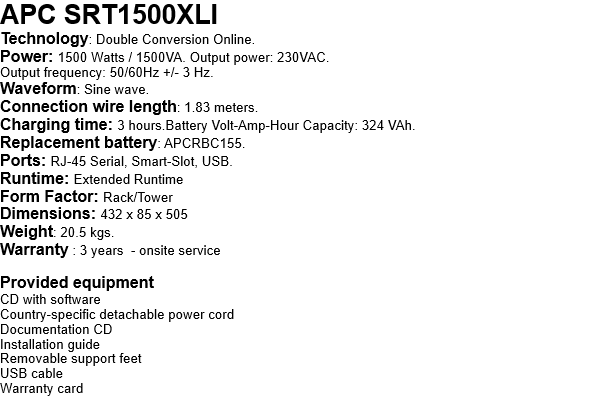 APC SRT1500XLI Technology: Double Conversion Online. Power: 1500 Watts / 1500VA. Output power: 230VAC. Output frequency: 50/60Hz +/- 3 Hz. Waveform: Sine wave. Connection wire length: 1.83 meters. Charging time: 3 hours.Battery Volt-Amp-Hour Capacity: 324 VAh. Replacement battery: APCRBC155. Ports: RJ-45 Serial, Smart-Slot, USB. Runtime: Extended Runtime Form Factor: Rack/Tower Dimensions: 432 x 85 x 505 Weight: 20.5 kgs. Warranty : 3 years  - onsite service  Provided equipment CD with software Country-specific detachable power cord Documentation CD Installation guide Removable support feet USB cable Warranty card 