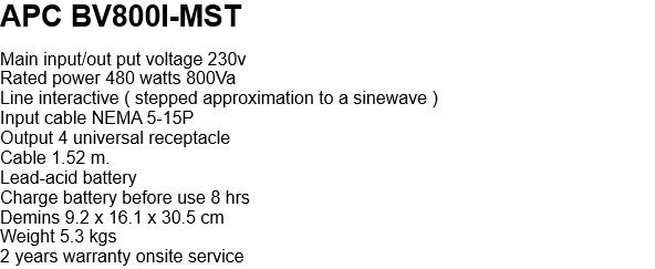 APC BV800I-MST  Main input/out put voltage 230v Rated power 480 watts 800Va Line interactive ( stepped approximation to a sinewave ) Input cable NEMA 5-15P Output 4 universal receptacle Cable 1.52 m. Lead-acid battery  Charge battery before use 8 hrs Demins 9.2 x 16.1 x 30.5 cm Weight 5.3 kgs 2 years warranty onsite service   