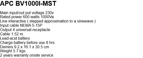 APC BV1000I-MST  Main input/out put voltage 230v Rated power 600 watts 1000Va Line interactive ( stepped approximation to a sinewave ) Input cable NEMA 5-15P Output 4 universal receptacle Cable 1.52 m. Lead-acid battery  Charge battery before use 8 hrs Demins 9.2 x 16.1 x 30.5 cm Weight 5.7 kgs 2 years warranty onsite service   