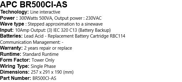 APC BR500CI-AS Technology: Line interactive Power : 300Watts 500VA, Output power : 230VAC Wave type : Stepped approximation to a sinewave Input: 10Amp Output: (3) IEC 320 C13 (Battery Backup) Batteries: Lead Acid - Replacement Battery Cartridge RBC114 Communication Management: -  Warranty: 2 years repair or replace  Runtime: Standard Runtime  Form Factor: Tower Only  Wiring Type: Single Phase  Dimensions: 257 x 291 x 190 (mm)  Part Number: BR500CI-AS 