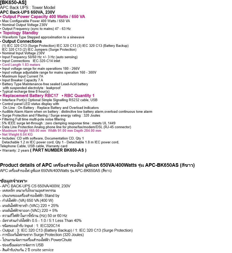 [BK650-AS]  APC Back UPS : Tower Model APC Back-UPS 650VA, 230V • Output Power Capacity 400 Watts / 650 VA • Max Configurable Power 400 Watts / 650 VA • Nominal Output Voltage 230V • Output Frequency (sync to mains) 47 - 63 Hz • Topology Standby • Waveform Type Stepped approximation to a sinewave • Output Connections   (1) IEC 320 C13 (Surge Protection) IEC 320 C13 (3) IEC 320 C13 (Battery Backup)   IEC 320 C13 (2) IEC Jumpers (Surge Protection) • Nominal Input Voltage 230V • Input Frequency 50/60 Hz +/- 3 Hz (auto sensing) • Input Connections   IEC-320-C14 inlet • Cord Length 1.83 meters • Input voltage range for main operations 180 - 266V • Input voltage adjustable range for mains operation 160 - 300V • Maximum Input Current 7A • Input Breaker Capacity 7 A • Battery Type Maintenance-free sealed Lead-Acid battery    with suspended electrolyte : leakproof • Typical recharge time 8 hour(s) • Replacement Battery RBC17   • RBC Quantity 1 • Interface Port(s) Optional Simple Signalling RS232 cable, USB • Control panel LED status display with    On Line : On Battery : Replace Battery and Overload indicators • Audible Alarm Alarm when on battery : distinctive low battery alarm,overload continuous tone alarm • Surge Protection and Filtering / Surge energy rating : 320 Joules • Filtering Full time multi-pole noise filtering : 5% IEEE surge let-through : zero clamping response time : meets UL 1449 • Data Line Protection Analog phone line for phone/fax/modem/DSL (RJ-45 connector) • Maximum Height 165.00 mm  Width 91.00 mm Depth 284.00 mm • Net Weight 6.04 KG • Includes: CD with software, Documentation CD, Qty 1   Detachable 1.2 m IEC power cord, Qty 1 - Detachable 1.8 m IEC power cord, Telephone Cable, USB cable, Warranty card • Warranty: 2 years ( PART NUMBER BK650-AS )   Product details of APC เครื่องสำรองไฟ ยูพีเอส 650VA/400Watts รุ่น APC-BK650AS (สีขาว) APC เครื่องสำรองไฟ ยูพีเอส 650VA/400Watts รุ่น APC-BK650AS (สีขาว)  ข้อมูลจำเพาะ - APC BACK-UPS CS 650VA/400W, 230V - เคสเหล็ก เหมาะกับโรงงานอุตสาหกรรม - ประเภทของเครื่องสำรองไฟฟ้า Stand by - กำลังไฟฟ้า (VA) 650 VA (400 W) - แรงดันไฟฟ้าขาเข้า (VAC) 220 + 25% - แรงดันไฟฟ้าขาออก (VAC) 220 + 5% - ความถี่ไฟฟ้าในการใช้งาน (Hz) 50 or 60 Hz - อัตราส่วนกำลังไฟฟ้า 0.5 - 1.0 / 5:1 Less Than 40% - ชนิดของเต้ารับ Input : 1: IEC320C14  - Output : 3: IEC 320 C13 (Battery Backup) / 1: IEC 320 C13 (Surge Protection) - การป้องกันไฟกระชาก Surge Protection (320 Joules) - โปรแกรมจัดการเครื่องสำรองไฟฟ้า PowerChute - ช่องเชื่อมต่อการจัดการ USB - สินค้ารับประกัน 2 ปี onsite service 