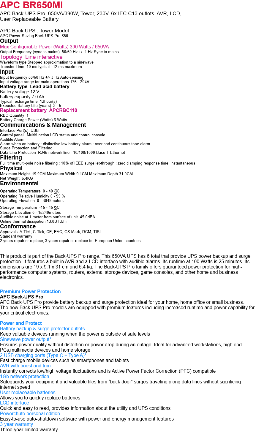 APC BR650MI APC Back-UPS Pro, 650VA/390W, Tower, 230V, 6x IEC C13 outlets, AVR, LCD,  User Replaceable Battery  APC Back UPS : Tower Model APC Power-Saving Back-UPS Pro 650 Output Max Configurable Power (Watts) 390 Watts / 650VA Output Frequency (sync to mains)  50/60 Hz +/- 1 Hz Sync to mains Topology  Line interactive Waveform type Stepped approximation to a sinewave Transfer Time  10 ms typical : 12 ms maximum Input Input frequency 50/60 Hz +/- 3 Hz Auto-sensing Input voltage range for main operations 176 - 294V Battery type  Lead-acid battery Battery voltage 12 V battery capacity 7.0 Ah Typical recharge time  12hour(s) Expected Battery Life (years)  3 - 5 Replacement battery  APCRBC110 RBC Quantity  1 Battery Charge Power (Watts) 6 Watts Communications & Management Interface Port(s)  USB Control panel   Multifunction LCD status and control console Audible Alarm Alarm when on battery : distinctive low battery alarm : overload continuous tone alarm Surge Protection and Filtering Data Line Protection  RJ45 network line - 10/100/1000 Base-T Ethernet Filtering Full time multi-pole noise filtering : 10% of IEEE surge let-through : zero clamping response time: instantaneous Physical Maximum Height  19.0CM Maximum Width 9.1CM Maximum Depth 31.0CM Net Weight  6.4KG Environmental Operating Temperature  0 - 40 ฐC Operating Relative Humidity 0 - 95 % Operating Elevation  0 - 3048meters Storage Temperature  -15 - 45 ฐC Storage Elevation 0 - 15240meters Audible noise at 1 meter from surface of unit  45.0dBA Online thermal dissipation 13.0BTU/hr Conformance Approvals  A-Tick, C-Tick, CE, EAC, GS Mark, RCM, TISI Standard warranty 2 years repair or replace, 3 years repair or replace for European Union countries   This product is part of the Back-UPS Pro range. This 650VA UPS has 6 total that provide UPS power backup and surge protection. It features a built-in AVR and a LCD interface with audible alarms. Its runtime at 100 Watts is 25 minutes. Its dimensions are 19 x 9.1 x 31 cm and 6.4 kg. The Back-UPS Pro family offers guaranteed power protection for high-performance computer systems, routers, external storage devices, game consoles, and other home and business electronics.  Premium Power Protection APC Back-UPS Pro APC Back-UPS Pro provide battery backup and surge protection ideal for your home, home office or small business. The new Back-UPS Pro models are equipped with premium features including increased runtime and power capability for your critical electronics.  Power and Protect Battery backup & surge protector outlets Keep valuable devices running when the power is outside of safe levels Sinewave power output* Ensures power quality without distortion or power drop during an outage. Ideal for advanced workstations, high end PCs,multimedia devices and home storage 2 USB charging ports (Type C + Type A)* Fast charge mobile devices such as smartphones and tablets AVR with boost and trim Instantly corrects low/high voltage fluctuations and is Active Power Factor Correction (PFC) compatible 1Gb network protection Safeguards your equipment and valuable files from “back door” surges traveling along data lines without sacrificing internet speed User replaceable batteries Allows you to quickly replace batteries LCD interface Quick and easy to read, provides information about the utility and UPS conditions Powerchute personal edition Easy-to-use auto-shutdown software with power and energy management features 3-year warranty Three-year limited warranty 