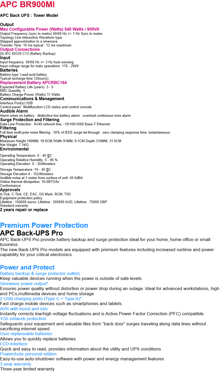 APC BR900MI  APC Back UPS : Tower Model        Output Max Configurable Power (Watts) 540 Watts / 900VA Output Frequency (sync to mains) 50/60 Hz +/- 1 Hz Sync to mains Topology Line interactive Waveform type Stepped approximation to a sinewave Transfer Time  10 ms typical : 12 ms maximum Output Connections (6) IEC 60320 C13 (Battery Backup) Input Input frequency  50/60 Hz +/- 3 Hz Auto-sensing Input voltage range for main operations  176 - 294V Batteries Battery type  Lead-acid battery Typical recharge time 12hour(s) Replacement Battery APCRBC164 Expected Battery Life (years)  3 - 5 RBC Quantity  1 Battery Charge Power (Watts) 11 Watts Communications & Management Interface Port(s) USB Control panel   Multifunction LCD status and control console Audible Alarm Alarm when on battery : distinctive low battery alarm : overload continuous tone alarm Surge Protection and Filtering Data Line Protection   RJ45 network line - 10/100/1000 Base-T Ethernet Filtering Full time multi-pole noise filtering : 10% of IEEE surge let-through : zero clamping response time: instantaneous Physical  Maximum Height 190MM, 19.0CM Width 91MM, 9.1CM Depth 310MM, 31.0CM Net Weight  7.1KG Environmental Operating Temperature  0 - 40 ฐC Operating Relative Humidity  0 - 95 % Operating Elevation  0 - 3048meters Storage Temperature -15 - 45 ฐC Storage Elevation 0 - 15240meters Audible noise at 1 meter from surface of unit  45.0dBA Online thermal dissipation  16.0BTU/hr Conformance Approvals A-Tick, C-Tick, CE, EAC, GS Mark, RCM, TISI Equipment protection policy Lifetime : 150000 euros, Lifetime : 200000 AUD, Lifetime : 75000 GBP Standard warranty 2 years repair or replace   Premium Power Protection APC Back-UPS Pro APC Back-UPS Pro provide battery backup and surge protection ideal for your home, home office or small business. The new Back-UPS Pro models are equipped with premium features including increased runtime and power capability for your critical electronics.  Power and Protect Battery backup & surge protector outlets Keep valuable devices running when the power is outside of safe levels Sinewave power output* Ensures power quality without distortion or power drop during an outage. Ideal for advanced workstations, high end PCs,multimedia devices and home storage 2 USB charging ports (Type C + Type A)* Fast charge mobile devices such as smartphones and tablets AVR with boost and trim Instantly corrects low/high voltage fluctuations and is Active Power Factor Correction (PFC) compatible 1Gb network protection Safeguards your equipment and valuable files from “back door” surges traveling along data lines without sacrificing internet speed User replaceable batteries Allows you to quickly replace batteries LCD interface Quick and easy to read, provides information about the utility and UPS conditions Powerchute personal edition Easy-to-use auto-shutdown software with power and energy management features 3-year warranty Three-year limited warranty 