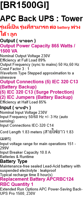 [BR1500GI]  APC Back UPS : Tower รุ่นนี้เป็น รุ่นที่สามารถ ต่อ battery พ่วงได้ 1 ลูก Output ( ขาออก ) Output Power Capacity 865 Watts / 1500 VA Nominal Output Voltage 230V Efficiency at Full Load 89% Output Frequency (sync to mains) 50 Hz,60 Hz Crest Factor 3 : 1 Waveform Type Stepped approximation to a sinewave Output Connections (5) IEC 320 C13 (Battery Backup) (5) IEC 320 C13 (Surge Protection) (2) IEC Jumpers (Battery Backup) Efficiency at Half Load 85% Input ( ขาเข้า ) Nominal Input Voltage 230V Input Frequency 50/60 Hz +/- 3 Hz (auto sensing) Input Connections IEC-320 C14 Cord Length 1.83 meters (สายไฟยาว 1.83 เมตร) Input voltage range for main operations 151 - 299V Input Breaker Capacity 10.0 A Batteries & Runtime Battery Type Maintenance-free sealed Lead-Acid battery with suspended electrolyte : leakproof Typical recharge time 8 hour(s) Replacement Battery APCRBC124  RBC Quantity 1 Extended Run Options APC Power-Saving Back-UPS Pro 1500, 230V Communications & Management Interface Port(s) USB ( ยูเอสบี เท่านั้น ) Control panel Multi-function LCD status and control console Audible Alarm Alarm when on battery : distinctive low battery alarm overload continuous tone alarm (จอ LCD แสดงสถานะ/ปุ่มปิดเสียง ) Surge Protection and Filtering Surge energy rating 310 Joules Data Line Protection Analog phone line for phone/fax/modem/DSL (RJ-11 connector), Network line - 10/100/1000 Base-T Ethernet (RJ-45 connector) Physical ( ขนาดของเครื่องสำรองไฟ ) Maximum Height 302.00 mm  Width 112.00 mm  Depth 382.00 mm Net Weight 12.70 KG ( น้ำหนักเฉพาะตัวเครื่อง ) Color Black ( สีดำ )       [part number br1500gi] Environmental Operating Environment 0 - 40 ฐC Audible noise at 1 meter from surface of unit 45.00 dBA Conformance Regulatory Approvals A-tick,C-tick,CE,GOST,GS Mark,Telepermit,TUV Standard Warranty 2 years repair or replace,3 years repair or replace Environmental Compliance RoHS,REACH: Contains No SVHCs 