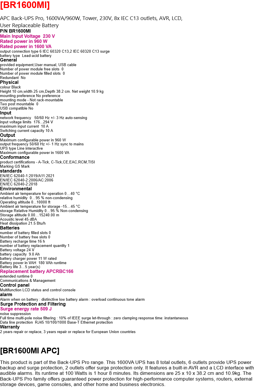 [BR1600MI]  APC Back-UPS Pro, 1600VA/960W, Tower, 230V, 8x IEC C13 outlets, AVR, LCD,  User Replaceable Battery P/N BR1600MI Main Input Voltage  230 V Rated power in 960 W Rated power in 1600 VA output connection type 6 IEC 60320 C13,2 IEC 60320 C13 surge battery type  Lead-acid battery General provided equipment,User manual, USB cable Number of power module free slots  0  Number of power module filled slots  0 Redundant  No Physical colour Black Height 10 cm,width 25 cm,Depth 38.2 cm. Net weight 10.9 kg mounting preference No preference mounting mode - Not rack-mountable Two post mountable  0 USB compatible No Input network frequency   50/60 Hz +/- 3 Hz auto-sensing input voltage limits  176...294 V maximum input current  10 A Switching current capacity 10 A Output Maximum configurable power in 960 W output frequency 50/60 Hz +/- 1 Hz sync to mains UPS type Line interactive Maximum configurable power in 1600 VA Conformance product certifications - A-Tick, C-Tick,CE,EAC,RCM,TISI Marking GS Mark standards EN/IEC 62040-1:2019/A11:2021 EN/IEC 62040-2:2006/AC:2006 EN/IEC 62040-2:2018 Environmental Ambient air temperature for operation 0…40 °C relative humidity  0…95 % non-condensing Operating altitude 0...10000 ft Ambient air temperature for storage -15…45 °C storage Relative Humidity 0…95 % Non-condensing Storage altitude 0.00…15240.00 m Acoustic level 45 dBA Heat dissipation 21.5 Btu/h Batteries  number of battery filled slots 0 Number of battery free slots 0 Battery recharge time 16 h number of battery replacement quantity 1 Battery voltage 24 V battery capacity  9.0 Ah battery charger power 11 W rated Battery power in VAH  180 VAh runtime Battery life 3…5 year(s) Replacement battery APCRBC166 extended runtime 0 Communications & Management Control panel  Multifunction LCD status and control console alarm Alarm when on battery : distinctive low battery alarm : overload continuous tone alarm Surge Protection and Filtering Surge energy rate 509 J noise suppression Full time multi-pole noise filtering : 10% of IEEE surge let-through : zero clamping response time: instantaneous Data line protection  RJ45 10/100/1000 Base-T Ethernet protection Warranty 2 years repair or replace, 3 years repair or replace for European Union countries    [BR1600MI APC]  This product is part of the Back-UPS Pro range. This 1600VA UPS has 8 total outlets, 6 outlets provide UPS power backup and surge protection, 2 outlets offer surge protection only. It features a built-in AVR and a LCD interface with audible alarms. Its runtime at 100 Watts is 1 hour 8 minutes. Its dimensions are 25 x 10 x 38.2 cm and 10.9kg. The Back-UPS Pro family offers guaranteed power protection for high-performance computer systems, routers, external storage devices, game consoles, and other home and business electronics.  