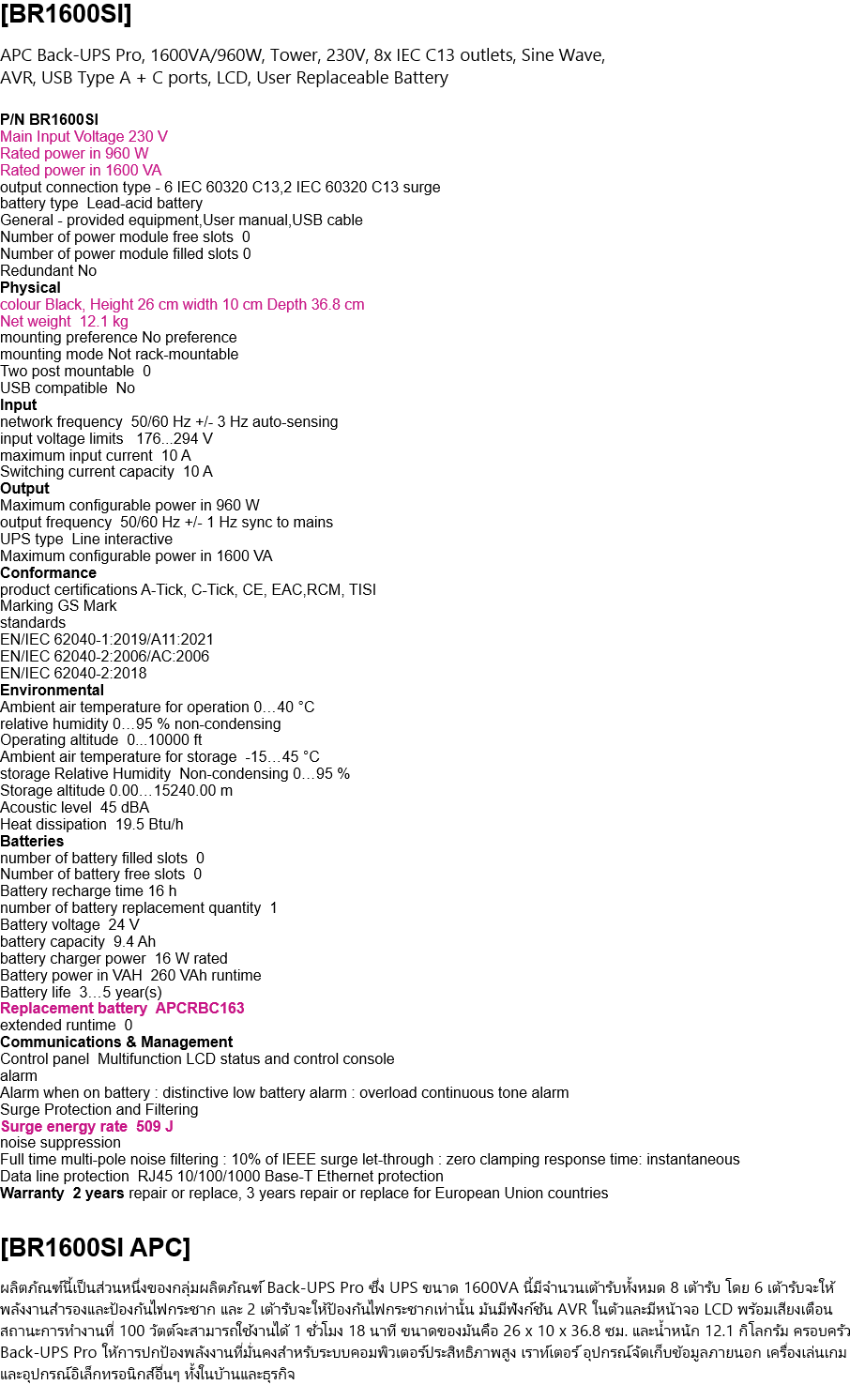 [BR1600SI]  APC Back-UPS Pro, 1600VA/960W, Tower, 230V, 8x IEC C13 outlets, Sine Wave,  AVR, USB Type A + C ports, LCD, User Replaceable Battery  P/N BR1600SI Main Input Voltage 230 V Rated power in 960 W Rated power in 1600 VA output connection type - 6 IEC 60320 C13,2 IEC 60320 C13 surge battery type  Lead-acid battery General - provided equipment,User manual,USB cable Number of power module free slots  0 Number of power module filled slots 0 Redundant No Physical  colour Black, Height 26 cm width 10 cm Depth 36.8 cm Net weight  12.1 kg mounting preference No preference mounting mode Not rack-mountable Two post mountable  0 USB compatible  No Input network frequency  50/60 Hz +/- 3 Hz auto-sensing input voltage limits   176...294 V maximum input current  10 A Switching current capacity  10 A Output Maximum configurable power in 960 W output frequency  50/60 Hz +/- 1 Hz sync to mains UPS type  Line interactive Maximum configurable power in 1600 VA Conformance product certifications A-Tick, C-Tick, CE, EAC,RCM, TISI Marking GS Mark standards EN/IEC 62040-1:2019/A11:2021 EN/IEC 62040-2:2006/AC:2006 EN/IEC 62040-2:2018 Environmental Ambient air temperature for operation 0…40 °C relative humidity 0…95 % non-condensing Operating altitude  0...10000 ft Ambient air temperature for storage  -15…45 °C storage Relative Humidity  Non-condensing 0…95 % Storage altitude 0.00…15240.00 m Acoustic level  45 dBA Heat dissipation  19.5 Btu/h Batteries  number of battery filled slots  0 Number of battery free slots  0 Battery recharge time 16 h number of battery replacement quantity  1 Battery voltage  24 V battery capacity  9.4 Ah battery charger power  16 W rated Battery power in VAH  260 VAh runtime Battery life  3…5 year(s) Replacement battery  APCRBC163 extended runtime  0 Communications & Management Control panel  Multifunction LCD status and control console alarm Alarm when on battery : distinctive low battery alarm : overload continuous tone alarm Surge Protection and Filtering Surge energy rate  509 J noise suppression Full time multi-pole noise filtering : 10% of IEEE surge let-through : zero clamping response time: instantaneous Data line protection  RJ45 10/100/1000 Base-T Ethernet protection Warranty  2 years repair or replace, 3 years repair or replace for European Union countries   [BR1600SI APC]  This product is part of the Back-UPS Pro range. This 1600VA UPS has 8 total outlets, 6 outlets provide UPS power backup and surge protection, 2 outlets offer surge protection only. It features a built-in AVR and a LCD interface with audible alarms. Its runtime at 100 Watts is 1 hour 18 minutes. Its dimensions are 26 x 10 x 36.8 cm and 12.1 kg. The Back-UPS Pro family offers guaranteed power protection for high-performance computer systems, routers, external storage devices, game consoles, and other home and business electronics.  