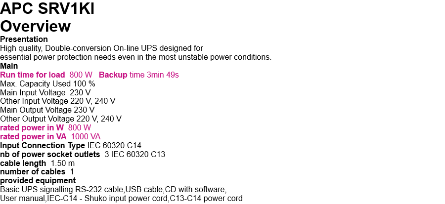 APC SRV1KI   Overview Presentation High quality, Double-conversion On-line UPS designed for  essential power protection needs even in the most unstable power conditions. Main Run time for load  800 W   Backup time 3min 49s Max. Capacity Used 100 % Main Input Voltage  230 V Other Input Voltage 220 V, 240 V Main Output Voltage 230 V Other Output Voltage 220 V, 240 V rated power in W  800 W rated power in VA  1000 VA Input Connection Type IEC 60320 C14 nb of power socket outlets  3 IEC 60320 C13 cable length  1.50 m number of cables  1 provided equipment Basic UPS signalling RS-232 cable,USB cable,CD with software, User manual,IEC-C14 - Shuko input power cord,C13-C14 power cord 