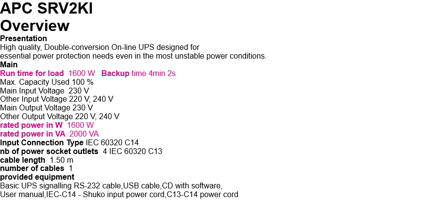 APC SRV2KI   Overview Presentation High quality, Double-conversion On-line UPS designed for  essential power protection needs even in the most unstable power conditions. Main Run time for load  1600 W   Backup time 4min 2s Max. Capacity Used 100 % Main Input Voltage  230 V Other Input Voltage 220 V, 240 V Main Output Voltage 230 V Other Output Voltage 220 V, 240 V rated power in W  1600 W rated power in VA  2000 VA Input Connection Type IEC 60320 C14 nb of power socket outlets  4 IEC 60320 C13 cable length  1.50 m number of cables  1 provided equipment Basic UPS signalling RS-232 cable,USB cable,CD with software, User manual,IEC-C14 - Shuko input power cord,C13-C14 power cord 