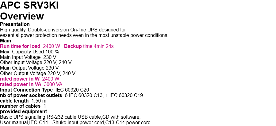 APC SRV3KI   Overview Presentation High quality, Double-conversion On-line UPS designed for  essential power protection needs even in the most unstable power conditions. Main Run time for load  2400 W   Backup time 4min 24s Max. Capacity Used 100 % Main Input Voltage  230 V Other Input Voltage 220 V, 240 V Main Output Voltage 230 V Other Output Voltage 220 V, 240 V rated power in W  2400 W rated power in VA  3000 VA Input Connection Type  IEC 60320 C20 nb of power socket outlets  6 IEC 60320 C13, 1 IEC 60320 C19 cable length  1.50 m number of cables  1 provided equipment Basic UPS signalling RS-232 cable,USB cable,CD with software, User manual,IEC-C14 - Shuko input power cord,C13-C14 power cord 