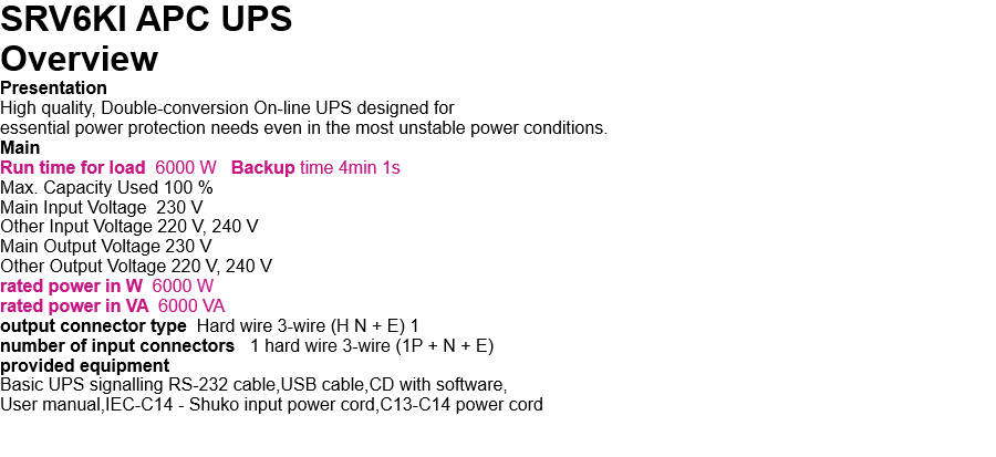 SRV6KI APC UPS   Overview Presentation High quality, Double-conversion On-line UPS designed for  essential power protection needs even in the most unstable power conditions. Main Run time for load  6000 W   Backup time 4min 1s Max. Capacity Used 100 % Main Input Voltage  230 V Other Input Voltage 220 V, 240 V Main Output Voltage 230 V Other Output Voltage 220 V, 240 V rated power in W  6000 W rated power in VA  6000 VA output connector type  Hard wire 3-wire (H N + E) 1 number of input connectors   1 hard wire 3-wire (1P + N + E) provided equipment Basic UPS signalling RS-232 cable,USB cable,CD with software, User manual,IEC-C14 - Shuko input power cord,C13-C14 power cord   