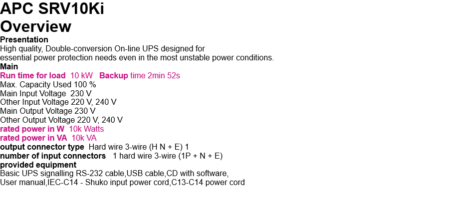 APC SRV10Ki  Overview Presentation High quality, Double-conversion On-line UPS designed for  essential power protection needs even in the most unstable power conditions. Main Run time for load  10 kW   Backup time 2min 52s Max. Capacity Used 100 % Main Input Voltage  230 V Other Input Voltage 220 V, 240 V Main Output Voltage 230 V Other Output Voltage 220 V, 240 V rated power in W  10k Watts rated power in VA  10k VA output connector type  Hard wire 3-wire (H N + E) 1 number of input connectors   1 hard wire 3-wire (1P + N + E) provided equipment Basic UPS signalling RS-232 cable,USB cable,CD with software, User manual,IEC-C14 - Shuko input power cord,C13-C14 power cord   