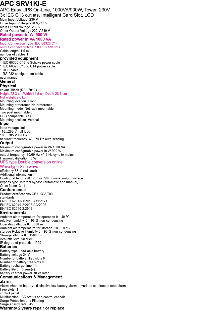 APC SRV1KI-E   APC Easy UPS On-Line, 1000VA/900W, Tower, 230V,  3x IEC C13 outlets, Intelligent Card Slot, LCD Main Input Voltage  230 V Other Input Voltage 220 V,240 V Main Output Voltage  230 V Other Output Voltage 220 V,240 V Rated power in W  900 W Rated power in VA 1000 VA Input Connection Type  IEC 60320 C14 output connection type 3 IEC 60320 C13 Cable length  1.5 m number of cables 1 provided equipment 1 IEC 60320 C13 to Schuko power cable 1 IEC 60320 C13 to C14 power cable 1 USB cable 1 RS-232 configuration cable user manual General Physical colour  Black (RAL 7010) Height 22.3 cm Width 14.5 cm Depth 28.8 cm Net weight 9.6 kg Mounting location  Front Mounting preference No preference Mounting mode  Not rack-mountable Two post mountable 0 USB compatible  Yes Mounting position  Vertical Input input voltage limits 110...285 V half load 180...285 V full load network frequency  40...70 Hz auto sensing Output Maximum configurable power in VA 1000 VA Maximum configurable power in W 900 W output frequency  50/60 Hz +/- 3 Hz sync to mains Harmonic distortion  3 % UPS type Double conversion online Wave type Sine wave efficiency 88 % (full load) Additional information Configurable for 220 : 230 or 240 nominal output voltage Bypass type  Internal bypass (automatic and manual) Crest factor  3 : 1 Conformance Product certifications CE UKCA TISI standards EN/IEC 62040-1:2019/A11:2021 EN/IEC 62040-2:2006/AC:2006 EN/IEC 62040-2:2018 Environmental Ambient air temperature for operation 0…40 °C relative humidity  0…95 % non-condensing Operating altitude 0...3000 m Ambient air temperature for storage -20…50 °C storage Relative Humidity 0…95 % non-condensing Storage altitude 0…15000 m Acoustic level 50 dBA IP degree of protection IP20 Batteries  Battery type Lead-acid battery Battery voltage 24 V Number of battery filled slots 0 Number of battery free slots 0 Battery recharge time 4 h Battery life 3…5 year(s) battery charger power 30 W rated Communications & Management alarm Alarm when on battery : distinctive low battery alarm : overload continuous tone alarm Free slots  1 control panel Multifunction LCD status and control console Surge Protection and Filtering Surge energy rate 945 J Warranty 2 years repair or replace 