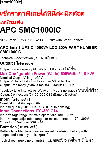 [smc1000ic]  เช็คราคาพิเศษได้ที่นี้ค่ะ มีสต๊อค พร้อมส่ง APC SMC1000IC   APC Smart-UPS C 1000VA LCD 230V with SmartConnect  APC Smart-UPS C 1000VA LCD 230V PART NUMBER SMC1000IC Technical Specification ( รายละเอียด ) Output ( ไฟขาออก ) Output power capacity 600Watts / 1.0 kVA ( กำลังไฟ ) Max Configurable Power (Watts) 600Watts / 1.0 kVA Nominal Output Voltage 230V Output Voltage Distortion Less than 5% at full load Output Frequency (sync to mains) 50/60Hz +/- 3 Hz Topology Line Interactive, Waveform type Sine wave ( ระบบไฟฟ้า ) Output Connections(8) IEC 320 C13 (Battery Backup) Input( ไฟขาเข้า ) Nominal Input Voltage 230V Input frequency 50/60 Hz +/- 3 Hz (auto sensing) Input Connections IEC-320 C14 Input voltage range for main operations 180 - 287V Input voltage adjustable range for mains operation 170 - 300V Other Input Voltages 220, 240 Batteries ( แบตเตอรี่ ) Battery type Maintenance-free sealed Lead-Acid battery with suspended electrolyte : leakproof Typical recharge time 3hour(s)  ( แบตเตอรี ชาร์จไฟ 3 ชั่วโมง )  