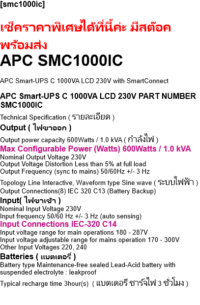 [smc1000ic]  APC SMC1000IC - เช็คราคาพิเศษได้ที่นี้ค่ะ มีสต๊อค พร้อมส่ง  APC Smart-UPS C 1000VA LCD 230V with SmartConnect  APC Smart-UPS C 1000VA LCD 230V PART NUMBER SMC1000IC Technical Specification ( รายละเอียด ) Output ( ไฟขาออก ) Output power capacity 600Watts / 1.0 kVA ( กำลังไฟ ) Max Configurable Power (Watts) 600Watts / 1.0 kVA Nominal Output Voltage 230V Output Voltage Distortion Less than 5% at full load Output Frequency (sync to mains) 50/60Hz +/- 3 Hz Topology Line Interactive, Waveform type Sine wave ( ระบบไฟฟ้า ) Output Connections(8) IEC 320 C13 (Battery Backup) Input( ไฟขาเข้า ) Nominal Input Voltage 230V Input frequency 50/60 Hz +/- 3 Hz (auto sensing) Input Connections IEC-320 C14 Input voltage range for main operations 180 - 287V Input voltage adjustable range for mains operation 170 - 300V Other Input Voltages 220, 240 Batteries ( แบตเตอรี่ ) Battery type Maintenance-free sealed Lead-Acid battery with suspended electrolyte : leakproof Typical recharge time 3hour(s)  ( แบตเตอรี ชาร์จไฟ 3 ชั่วโมง ) Replacement Battery APCRBC142 , RBC Quantity 1 Battery Volt-Amp-Hour Capacity 170 Communications & Management Interface Port(s) USB ( ยูเอสบี ) Control panel Multi-function LCD status and control console Audible Alarm ( เสียงเตือน ) Alarm when on battery : distinctive low battery alarm : configurable delays Emergency Power Off (EPO) Surge Protection and Filtering,   Surge energy rating 455Joules Filtering ( ตัวกรอก ) Full time multi-pole noise filtering : 0.3% IEEE surge let-through :  zero clamping response time : meets UL 1449 Physical ( ขนาดตัวสินค้า ) Maximum Height 219mm , 21.9cm  Width 171mm , 17.1cm Depth 439mm , 43.9cm Net Weight 17.27kg  ( น้ำหนักสุทธิ ) Color Black  ( สีดำ ) Environmental ( สภาพแวลล้อม ) Operating Environment  0 - 40 ฐC, Operating Relative Humidity 0 - 95 % Operating Elevation 0-3000meters Storage Temperature -15 - 45 ฐC,   Storage Relative Humidity 0 - 95 % Storage Elevation 0-15000meters Audible noise at 1 meter from surface of unit 41.0dBA Online thermal dissipation 100.0BTU/hr Conformance ( ตรงตามมาตราฐาน ) Approvals CE, CSA, ENERGY STAR (EU), GOST, UL 1778, VDE Standard warranty 3 years  ( สินค้ารับประกัน 3 ปี )   