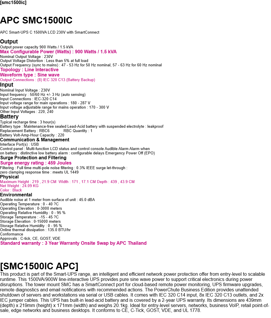 [smc1500ic]  APC SMC1500IC  APC Smart-UPS C 1500VA LCD 230V with SmartConnect  Output  Output power capacity 900 Watts / 1.5 kVA Max Configurable Power (Watts) : 900 Watts / 1.5 kVA Nominal Output Voltage : 230V Output Voltage Distortion : Less than 5% at full load  Output Frequency (sync to mains) : 47 - 53 Hz for 50 Hz nominal, 57 - 63 Hz for 60 Hz nominal Topology : Line Interactive Waveform type : Sine wave  Output Connections : (8) IEC 320 C13 (Battery Backup) Input Nominal Input Voltage : 230V  Input frequency : 50/60 Hz +/- 3 Hz (auto sensing) Input Connections : IEC-320 C14  Input voltage range for main operations : 180 - 287 V  Input voltage adjustable range for mains operation : 170 - 300 V Other Input Voltages : 220, 240 Battery   Typical recharge time : 3 hour(s) Battery type : Maintenance-free sealed Lead-Acid battery with suspended electrolyte : leakproof Replacement Battery : RBC6             RBC Quantity : 1 Battery Volt-Amp-Hour Capacity : 220 Communication & Management Interface Port(s) : USB Control panel : Multi-function LCD status and control console Audible Alarm Alarm when  on battery : distinctive low battery alarm : configurable delays Emergency Power Off (EPO) Surge Protection and Filtering Surge energy rating : 459 Joules  Filtering : Full time multi-pole noise filtering : 0.3% IEEE surge let-through : zero clamping response time : meets UL 1449 Physical Maximum Height : 219 , 21.9 CM  Width : 171 , 17.1 CM Depth : 439 , 43.9 CM Net Weight : 24.09 KG Color : Black Environmental Audible noise at 1 meter from surface of unit : 45.0 dBA Operating Temperature : 0 - 40 ?C Operating Elevation : 0-3000 meters Operating Relative Humidity : 0 - 95 % Storage Temperature : -15 - 45 ?C Storage Elevation : 0-15000 meters Storage Relative Humidity : 0 - 95 % Online thermal dissipation : 135.0 BTU/hr Conformance Approvals : C-tick, CE, GOST, VDE Standard warranty : 3 Year Warranty Onsite Swap by APC Thailand    [SMC1500IC APC] This product is part of the Smart-UPS range, an intelligent and efficient network power protection offer from entry-level to scalable runtime. This 1500VA/900W line-interactive UPS provides pure sine wave power to support critical electronics during power disruptions. The tower mount SMC has a SmartConnect port for cloud-based remote power monitoring, UPS firmware upgrades, remote diagnostics and email notifications with recommended actions. The PowerChute Business Edition provides unattended shutdown of servers and workstations via serial or USB cables. It comes with IEC 320 C14 input, 8x IEC 320 C13 outlets, and 2x IEC jumper cables. This UPS has built-in lead-acid battery and is covered by a 2-year UPS warranty. Its dimensions are 439mm (depth) x 219mm (height) x 171mm (width) and weighs 20.1kg. Ideal for entry-level servers, networks, business VoIP, retail point-of-sale, edge networks and business desktops. It conforms to CE, C-Tick, GOST, VDE, and UL 1778.  