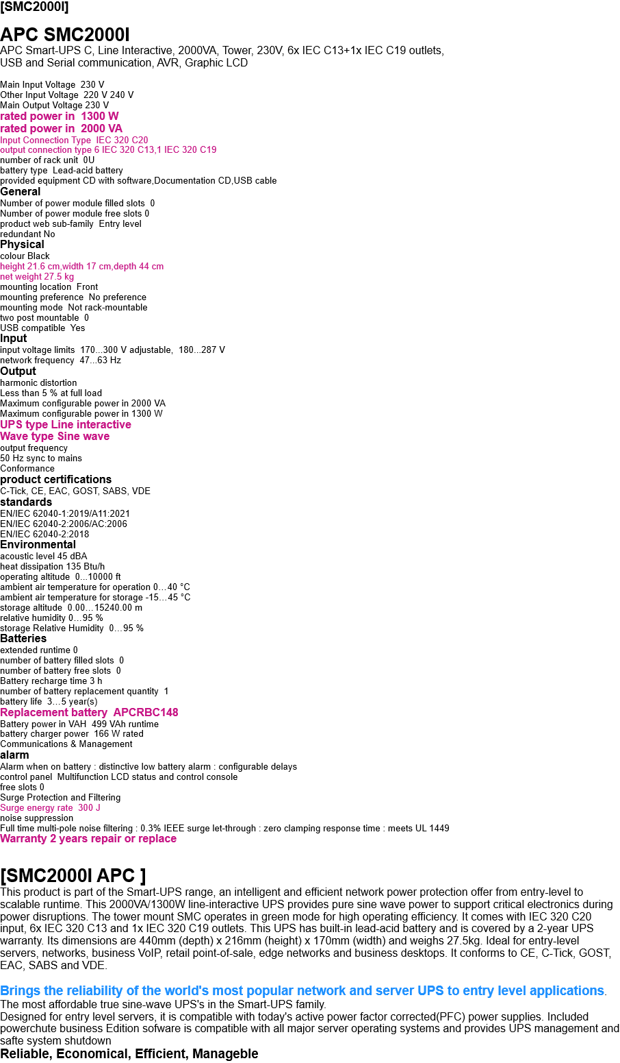 [SMC2000I]  APC SMC2000I APC Smart-UPS C, Line Interactive, 2000VA, Tower, 230V, 6x IEC C13+1x IEC C19 outlets,  USB and Serial communication, AVR, Graphic LCD  Main Input Voltage  230 V Other Input Voltage  220 V 240 V Main Output Voltage 230 V rated power in  1300 W rated power in  2000 VA Input Connection Type  IEC 320 C20 output connection type 6 IEC 320 C13,1 IEC 320 C19 number of rack unit  0U battery type  Lead-acid battery provided equipment CD with software,Documentation CD,USB cable General Number of power module filled slots  0 Number of power module free slots 0 product web sub-family  Entry level redundant No Physical  colour Black height 21.6 cm,width 17 cm,depth 44 cm net weight 27.5 kg mounting location  Front mounting preference  No preference mounting mode  Not rack-mountable two post mountable  0 USB compatible  Yes Input input voltage limits  170...300 V adjustable,  180...287 V network frequency  47...63 Hz Output harmonic distortion Less than 5 % at full load Maximum configurable power in 2000 VA Maximum configurable power in 1300 W UPS type Line interactive   Wave type Sine wave output frequency 50 Hz sync to mains Conformance product certifications  C-Tick, CE, EAC, GOST, SABS, VDE standards EN/IEC 62040-1:2019/A11:2021 EN/IEC 62040-2:2006/AC:2006 EN/IEC 62040-2:2018 Environmental acoustic level 45 dBA heat dissipation 135 Btu/h operating altitude  0...10000 ft ambient air temperature for operation 0…40 °C ambient air temperature for storage -15…45 °C storage altitude  0.00…15240.00 m relative humidity 0…95 % storage Relative Humidity  0…95 % Batteries extended runtime 0 number of battery filled slots  0  number of battery free slots  0 Battery recharge time 3 h number of battery replacement quantity  1 battery life  3…5 year(s) Replacement battery  APCRBC148 Battery power in VAH  499 VAh runtime battery charger power  166 W rated Communications & Management alarm Alarm when on battery : distinctive low battery alarm : configurable delays control panel  Multifunction LCD status and control console free slots 0 Surge Protection and Filtering Surge energy rate  300 J noise suppression Full time multi-pole noise filtering : 0.3% IEEE surge let-through : zero clamping response time : meets UL 1449 Warranty 2 years repair or replace   [SMC2000I APC ] This product is part of the Smart-UPS range, an intelligent and efficient network power protection offer from entry-level to scalable runtime. This 2000VA/1300W line-interactive UPS provides pure sine wave power to support critical electronics during power disruptions. The tower mount SMC operates in green mode for high operating efficiency. It comes with IEC 320 C20 input, 6x IEC 320 C13 and 1x IEC 320 C19 outlets. This UPS has built-in lead-acid battery and is covered by a 2-year UPS warranty. Its dimensions are 440mm (depth) x 216mm (height) x 170mm (width) and weighs 27.5kg. Ideal for entry-level servers, networks, business VoIP, retail point-of-sale, edge networks and business desktops. It conforms to CE, C-Tick, GOST, EAC, SABS and VDE.  Brings the reliability of the world's most popular network and server UPS to entry level applications. The most affordable true sine-wave UPS's in the Smart-UPS family.  Designed for entry level servers, it is compatible with today's active power factor corrected(PFC) power supplies. Included powerchute business Edition sofware is compatible with all major server operating systems and provides UPS management and safte system shutdown Reliable, Economical, Efficient, Manageble 