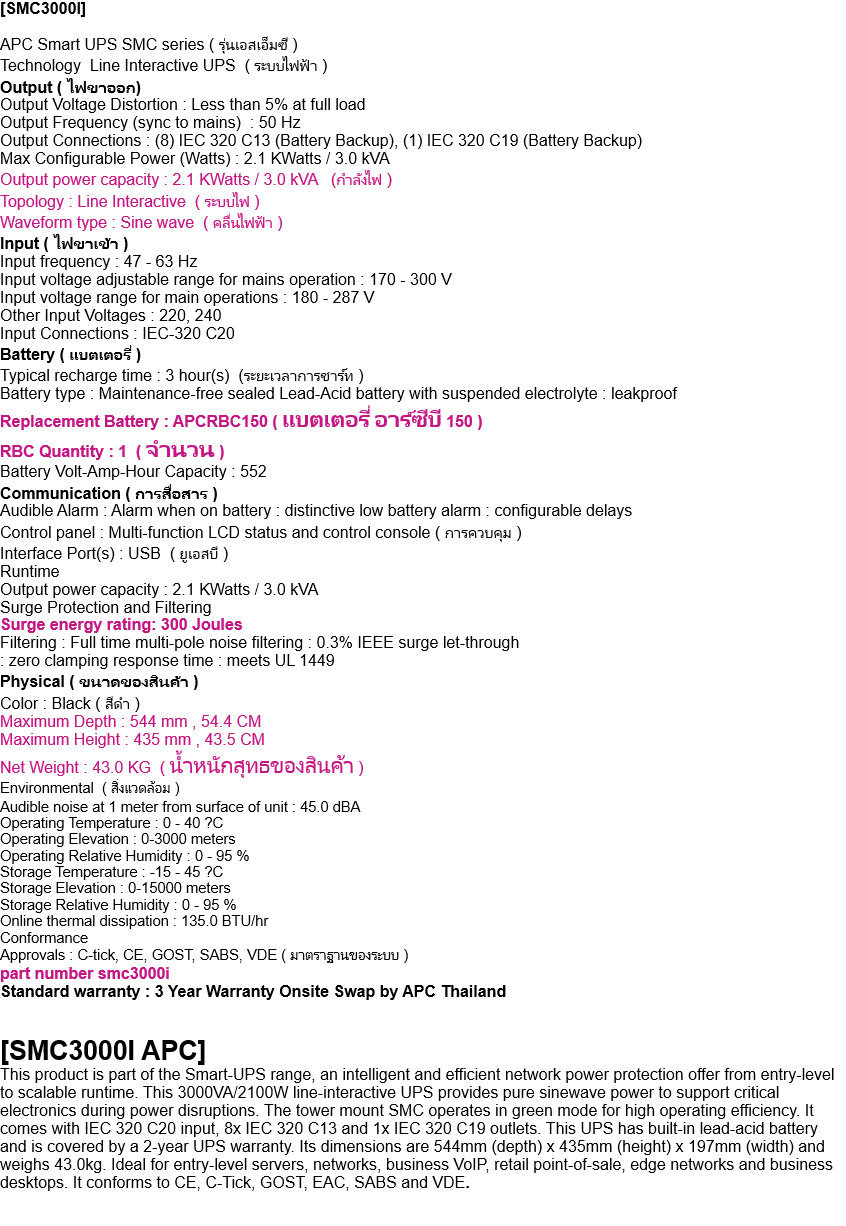 [SMC3000I]  APC Smart UPS SMC series ( รุ่นเอสเอ็มซี ) Technology  Line Interactive UPS  ( ระบบไฟฟ้า ) Output ( ไฟขาออก) Output Voltage Distortion : Less than 5% at full load Output Frequency (sync to mains)  : 50 Hz Output Connections : (8) IEC 320 C13 (Battery Backup), (1) IEC 320 C19 (Battery Backup) Max Configurable Power (Watts) : 2.1 KWatts / 3.0 kVA Output power capacity : 2.1 KWatts / 3.0 kVA   (กำลังไฟ ) Topology : Line Interactive  ( ระบบไฟ ) Waveform type : Sine wave  ( คลื่นไฟฟ้า ) Input ( ไฟขาเข้า ) Input frequency : 47 - 63 Hz Input voltage adjustable range for mains operation : 170 - 300 V Input voltage range for main operations : 180 - 287 V Other Input Voltages : 220, 240 Input Connections : IEC-320 C20 Battery ( แบตเตอรี่ ) Typical recharge time : 3 hour(s)  (ระยะเวลาการชาร์ท ) Battery type : Maintenance-free sealed Lead-Acid battery with suspended electrolyte : leakproof Replacement Battery : APCRBC150 ( แบตเตอรี่ อาร์ซีบี 150 ) RBC Quantity : 1  ( จำนวน ) Battery Volt-Amp-Hour Capacity : 552 Communication ( การสื่อสาร ) Audible Alarm : Alarm when on battery : distinctive low battery alarm : configurable delays Control panel : Multi-function LCD status and control console ( การควบคุม ) Interface Port(s) : USB  ( ยูเอสบี ) Runtime Output power capacity : 2.1 KWatts / 3.0 kVA Surge Protection and Filtering Surge energy rating: 300 Joules Filtering : Full time multi-pole noise filtering : 0.3% IEEE surge let-through : zero clamping response time : meets UL 1449 Physical ( ขนาดของสินค้า ) Color : Black ( สีดำ ) Maximum Depth : 544 mm , 54.4 CM Maximum Height : 435 mm , 43.5 CM Net Weight : 43.0 KG  ( น้ำหนักสุทธของสินค้า ) Environmental  ( สิ่งแวดล้อม ) Audible noise at 1 meter from surface of unit : 45.0 dBA Operating Temperature : 0 - 40 ?C Operating Elevation : 0-3000 meters Operating Relative Humidity : 0 - 95 % Storage Temperature : -15 - 45 ?C Storage Elevation : 0-15000 meters Storage Relative Humidity : 0 - 95 % Online thermal dissipation : 135.0 BTU/hr Conformance Approvals : C-tick, CE, GOST, SABS, VDE ( มาตราฐานของระบบ ) part number smc3000i Standard warranty : 3 Year Warranty Onsite Swap by APC Thailand   [SMC3000I APC] This product is part of the Smart-UPS range, an intelligent and efficient network power protection offer from entry-level to scalable runtime. This 3000VA/2100W line-interactive UPS provides pure sinewave power to support critical electronics during power disruptions. The tower mount SMC operates in green mode for high operating efficiency. It comes with IEC 320 C20 input, 8x IEC 320 C13 and 1x IEC 320 C19 outlets. This UPS has built-in lead-acid battery and is covered by a 2-year UPS warranty. Its dimensions are 544mm (depth) x 435mm (height) x 197mm (width) and weighs 43.0kg. Ideal for entry-level servers, networks, business VoIP, retail point-of-sale, edge networks and business desktops. It conforms to CE, C-Tick, GOST, EAC, SABS and VDE.   