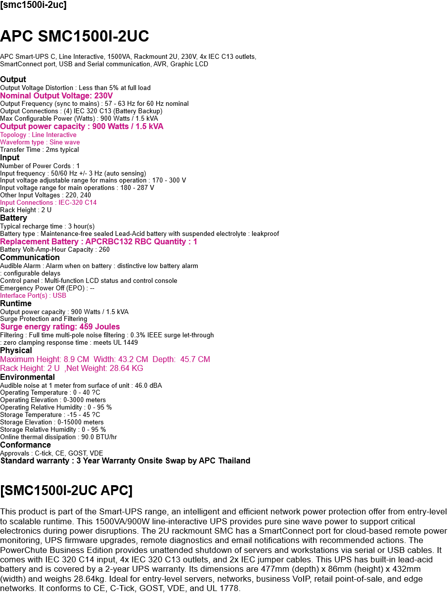 [smc1500i-2uc]  APC SMC1500I-2UC  APC Smart-UPS C, Line Interactive, 1500VA, Rackmount 2U, 230V, 4x IEC C13 outlets,  SmartConnect port, USB and Serial communication, AVR, Graphic LCD  Output Output Voltage Distortion : Less than 5% at full load Nominal Output Voltage: 230V Output Frequency (sync to mains) : 57 - 63 Hz for 60 Hz nominal Output Connections : (4) IEC 320 C13 (Battery Backup) Max Configurable Power (Watts) : 900 Watts / 1.5 kVA Output power capacity : 900 Watts / 1.5 kVA Topology : Line Interactive Waveform type : Sine wave Transfer Time : 2ms typical Input Number of Power Cords : 1 Input frequency : 50/60 Hz +/- 3 Hz (auto sensing) Input voltage adjustable range for mains operation : 170 - 300 V Input voltage range for main operations : 180 - 287 V Other Input Voltages : 220, 240 Input Connections : IEC-320 C14 Rack Height : 2 U Battery Typical recharge time : 3 hour(s) Battery type : Maintenance-free sealed Lead-Acid battery with suspended electrolyte : leakproof Replacement Battery : APCRBC132 RBC Quantity : 1 Battery Volt-Amp-Hour Capacity : 260 Communication Audible Alarm : Alarm when on battery : distinctive low battery alarm : configurable delays Control panel : Multi-function LCD status and control console Emergency Power Off (EPO) : -- Interface Port(s) : USB Runtime Output power capacity : 900 Watts / 1.5 kVA Surge Protection and Filtering Surge energy rating: 459 Joules Filtering : Full time multi-pole noise filtering : 0.3% IEEE surge let-through : zero clamping response time : meets UL 1449 Physical Maximum Height: 8.9 CM  Width: 43.2 CM  Depth:  45.7 CM Rack Height: 2 U  ,Net Weight: 28.64 KG Environmental Audible noise at 1 meter from surface of unit : 46.0 dBA Operating Temperature : 0 - 40 ?C Operating Elevation : 0-3000 meters Operating Relative Humidity : 0 - 95 % Storage Temperature : -15 - 45 ?C Storage Elevation : 0-15000 meters Storage Relative Humidity : 0 - 95 % Online thermal dissipation : 90.0 BTU/hr Conformance Approvals : C-tick, CE, GOST, VDE Standard warranty : 3 Year Warranty Onsite Swap by APC Thailand   [SMC1500I-2UC APC]  This product is part of the Smart-UPS range, an intelligent and efficient network power protection offer from entry-level to scalable runtime. This 1500VA/900W line-interactive UPS provides pure sine wave power to support critical electronics during power disruptions. The 2U rackmount SMC has a SmartConnect port for cloud-based remote power monitoring, UPS firmware upgrades, remote diagnostics and email notifications with recommended actions. The PowerChute Business Edition provides unattended shutdown of servers and workstations via serial or USB cables. It comes with IEC 320 C14 input, 4x IEC 320 C13 outlets, and 2x IEC jumper cables. This UPS has built-in lead-acid battery and is covered by a 2-year UPS warranty. Its dimensions are 477mm (depth) x 86mm (height) x 432mm (width) and weighs 28.64kg. Ideal for entry-level servers, networks, business VoIP, retail point-of-sale, and edge networks. It conforms to CE, C-Tick, GOST, VDE, and UL 1778. 