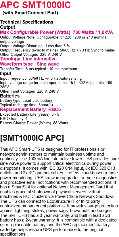 APC SMT1000IC  APC Smart-UPS :  Tower Model APC Smart-UPS 1000VA, Tower, LCD 230V with SmartConnect Port  Technical Specifications Output Max Configurable Power (Watts)  700 Watts / 1.0kVA Output Voltage Note  Configurable for 220 : 230 or 240 nominal output voltage Output Voltage Distortion   Less than 5 % Output Frequency (sync to mains)  50/60 Hz +/- 3 Hz Sync to mains Other Output Voltages  220 V, 240 V Topology  Line interactive Waveform type   Sine wave Transfer Time  6 ms typical : 10 ms maximum Input Input frequency  50/60 Hz +/- 3 Hz Auto-sensing Input voltage range for main operations  151 - 302 Adjustable, 160 - 286V Other Input Voltages  220 V, 240 V Batteries Battery type  Lead-acid battery Typical recharge time  3hour(s) Replacement Battery  RBC6 Expected Battery Life (years)  3 - 5 RBC Quantity  1 Battery Charge Power (Watts)  88 Watts Communications & Management Interface Port(s)   SmartSlot, USB Control panel  Multifunction LCD status and control console Audible Alarm   Alarm when on battery : distinctive low battery alarm :  overload continuous tone alarm Emergency Power Off (EPO)   Optional Available SmartSlot? Interface Quantity   1 Surge Protection and Filtering Surge energy rating   459Joules Filtering  Full time multi-pole noise filtering : 0.3% IEEE surge let-through : zero clamping response time : meets UL 1449 Physical Maximum Height  219MM, 21.9CM Maximum Width 171MM, 17.1CM Maximum Depth  439MM, 43.9CM Net Weight  19.4KG Color  Black Environmental Operating Temperature   0 - 40 ?C Operating Relative Humidity  0 - 95 % Operating Elevation   0 - 3048meters Storage Temperature  -15 - 45 ?C Storage Relative Humidity  0 - 95 % Storage Elevation  0 - 15240meters Audible noise at 1 meter from surface of unit  41.0dBA Online thermal dissipation  70.0BTU/hr Conformance Approvals   CE, EAC, EN/IEC 62040-1, EN/IEC 62040-2, RCM, VDE part number apc smt1000ic Warranty 3 years warranty - Onsite service Standard warranty  3 years repair or replace (excluding battery) and 2 years for battery Sustainable Offer Status RoHS  Compliant    [SMT1000IC APC]  This APC Smart-UPS is designed for IT professionals or network administrators to maintain business uptime and continuity. The 1000VA line interactive tower UPS provides pure sine wave power to support critical electronics during power disruptions. It comes with IEC 320 C14 input, 8x IEC 320 C13 outlets, and 2x IEC jumper cables. It offers cloud-based remote power monitoring, UPS firmware upgrades, remote diagnostics and proactive email notifications with recommended actions. It has a SmartSlot for optional Network Management Card that enables graceful shutdown of physical servers, virtual machines & HCI Clusters via PowerChute Network Shutdown. The UPS can connect to EcoStruxure IT or third-party centralized management platforms. It provides surge protection against lightning strikes, power sags, brownouts and surges. The SMT UPS has a 3-year warranty, and built-in lead-acid battery has a 2-year warranty. It is compatible with a dedicated user-replaceable battery, and the APC replacement battery cartridge helps restore UPS performance to the original specifications. 