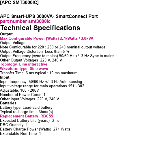 [APC SMT3000IC]   APC Smart-UPS 3000VA, Tower, LCD 230V with SmartConnect Port part number smt3000ic Technical Specifications Output Max Configurable Power (Watts) 2.7kWatts / 3.0kVA Output Voltage Note Configurable for 220 : 230 or 240 nominal output voltage Output Voltage Distortion  Less than 5 % Output Frequency (sync to mains) 50/60 Hz +/- 3 Hz Sync to mains Other Output Voltages  220 V, 240 V Topology  Line interactive Waveform type  Sine wave Transfer Time  6 ms typical : 10 ms maximum Input Input frequency  50/60 Hz +/- 3 Hz Auto-sensing Input voltage range for main operations 151 - 302 Adjustable, 160 - 286V Number of Power Cords  1 Other Input Voltages  220 V, 240 V Batteries Battery type  Lead-acid battery Typical recharge time  3hour(s) Replacement Battery  RBC55 Expected Battery Life (years)  3 - 5 RBC Quantity  1 Battery Charge Power (Watts)  271 Watts Extendable Run Time  1 Communications & Management Interface Port(s)  SmartSlot, USB Control panel   Multifunction LCD status and control console Audible Alarm  Alarm when on battery : distinctive low battery alarm : configurable delays Emergency Power Off (EPO)  Yes Available SmartSlot? Interface Quantity  1 Surge Protection and Filtering Surge energy rating  365Joules Filtering  Full time multi-pole noise filtering : 0.3% IEEE surge let-through : zero clamping response time : meets UL 1449 Physical Maximum Height 435MM, 43.5CM Maximum Width 197MM, 19.7CM Maximum Depth  544MM, 54.4CM Net Weight 52.5KG Color Black Environmental Operating Temperature  0 - 40 ?C Operating Relative Humidity  0 - 95 % Operating Elevation 0 - 3048meters Storage Temperature  -15 - 45 ?C Storage Relative Humidity  0 - 95 % Storage Elevation  0 - 15240meters Audible noise at 1 meter from surface of unit 53.0dBA Online thermal dissipation 375.0BTU/hr Conformance Approvals  CE, EAC, EN/IEC 62040-1, EN/IEC 62040-2, RCM, VDE Standard warranty 3 years repair or replace (excluding battery) and 2 years for battery Sustainable Offer Status RoHS  Compliant 