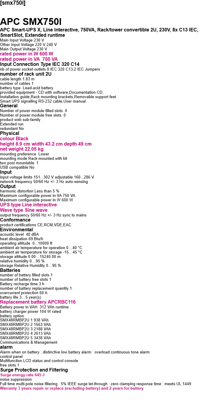 [smx750i]  APC SMX750I APC Smart-UPS X, Line Interactive, 750VA, Rack/tower convertible 2U, 230V, 8x C13 IEC, SmartSlot, Extended runtime Main Input Voltage 230 V Other Input Voltage 220 V 240 V Main Output Voltage 230 V rated power in W 600 W rated power in VA  750 VA Input Connection Type IEC 320 C14 nb of power socket outlets 8 IEC 320 C13,2 IEC Jumpers number of rack unit 2U cable length 1.83 m number of cables 1 battery type  Lead-acid battery provided equipment - CD with software,Documentation CD, Installation guide,Rack mounting brackets,Removable support feet Smart UPS signalling RS-232 cable,User manual General Number of power module filled slots  0 Number of power module free slots  0 product web sub-family  Extended run redundant No Physical  colour Black height 8.9 cm width 43.2 cm depth 49 cm net weight 22.05 kg mounting preference  Lower mounting mode Rack-mounted with kit two post mountable  1 USB compatible No  Input input voltage limits 151...302 V adjustable 160...286 V network frequency 50/60 Hz +/- 3 Hz auto-sensing Output harmonic distortion Less than 5 % Maximum configurable power in VA 750 VA Maximum configurable power in W 600 W UPS type Line interactive Wave type Sine wave output frequency 50/60 Hz +/- 3 Hz sync to mains Conformance product certifications CE,RCM,VDE,EAC Environmental acoustic level  40 dBA heat dissipation 69 Btu/h operating altitude  0...10000 ft ambient air temperature for operation 0…40 °C ambient air temperature for storage -15…45 °C storage altitude 0.00…15240.00 m relative humidity 0…95 % storage Relative Humidity 0…95 % Batteries  number of battery filled slots 1 number of battery free slots 1 Battery recharge time 3 h number of battery replacement quantity 1 overcurrent protection 60 A battery life 3…5 year(s) Replacement battery APCRBC116 Battery power in VAH  312 VAh runtime battery charger power 104 W rated battery option SMX48RMBP2U 1 938 VAh SMX48RMBP2U 2 1563 VAh SMX48RMBP2U 3 2188 VAh SMX48RMBP2U 4 2613 VAh SMX48RMBP2U 5 3438 VAh Communications & Management alarm Alarm when on battery : distinctive low battery alarm : overload continuous tone alarm control panel Multifunction LCD status and control console free slots 1 Surge Protection and Filtering Surge energy rate 645 J noise suppression Full time multi-pole noise filtering : 5% IEEE surge let-through : zero clamping response time : meets UL 1449 Warranty 3 years repair or replace (excluding battery) and 2 years for battery   