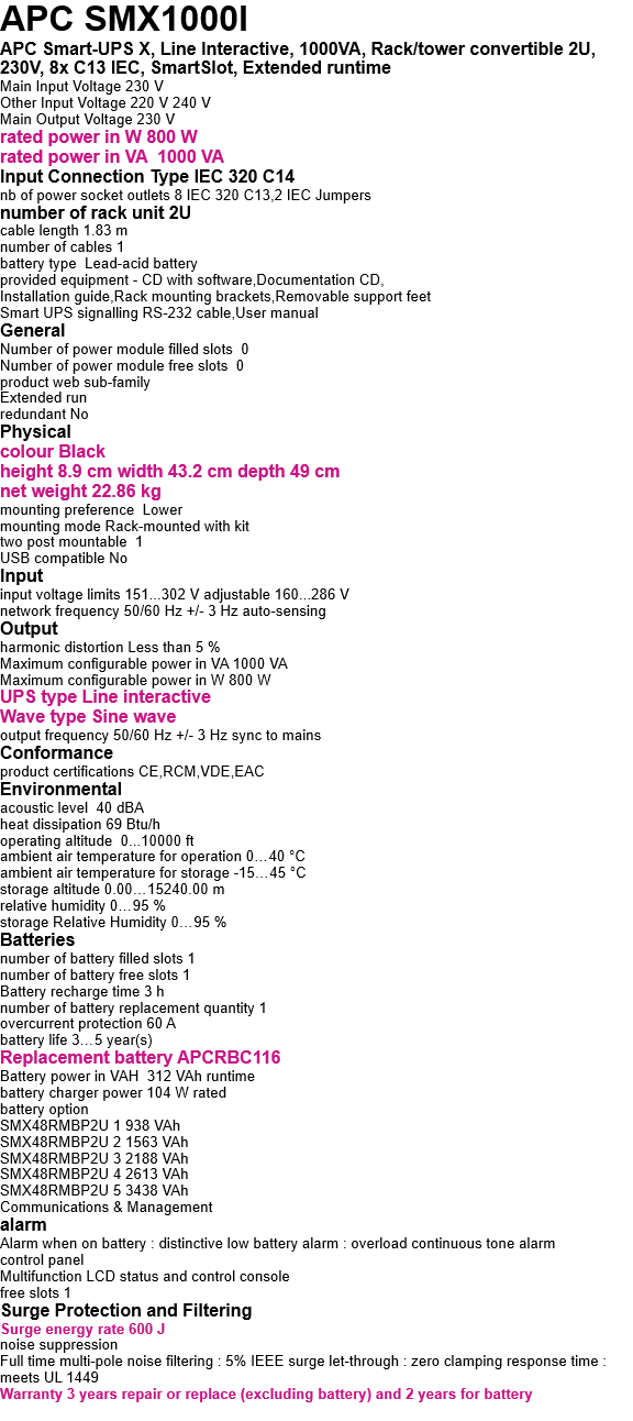 APC SMX1000I APC Smart-UPS X, Line Interactive, 1000VA, Rack/tower convertible 2U, 230V, 8x C13 IEC, SmartSlot, Extended runtime Main Input Voltage 230 V Other Input Voltage 220 V 240 V Main Output Voltage 230 V rated power in W 800 W rated power in VA  1000 VA Input Connection Type IEC 320 C14 nb of power socket outlets 8 IEC 320 C13,2 IEC Jumpers number of rack unit 2U cable length 1.83 m number of cables 1 battery type  Lead-acid battery provided equipment - CD with software,Documentation CD, Installation guide,Rack mounting brackets,Removable support feet Smart UPS signalling RS-232 cable,User manual General Number of power module filled slots  0 Number of power module free slots  0 product web sub-family  Extended run redundant No Physical  colour Black height 8.9 cm width 43.2 cm depth 49 cm net weight 22.86 kg mounting preference  Lower mounting mode Rack-mounted with kit two post mountable  1 USB compatible No  Input input voltage limits 151...302 V adjustable 160...286 V network frequency 50/60 Hz +/- 3 Hz auto-sensing Output harmonic distortion Less than 5 % Maximum configurable power in VA 1000 VA Maximum configurable power in W 800 W UPS type Line interactive Wave type Sine wave output frequency 50/60 Hz +/- 3 Hz sync to mains Conformance product certifications CE,RCM,VDE,EAC Environmental acoustic level  40 dBA heat dissipation 69 Btu/h operating altitude  0...10000 ft ambient air temperature for operation 0…40 °C ambient air temperature for storage -15…45 °C storage altitude 0.00…15240.00 m relative humidity 0…95 % storage Relative Humidity 0…95 % Batteries  number of battery filled slots 1 number of battery free slots 1 Battery recharge time 3 h number of battery replacement quantity 1 overcurrent protection 60 A battery life 3…5 year(s) Replacement battery APCRBC116 Battery power in VAH  312 VAh runtime battery charger power 104 W rated battery option SMX48RMBP2U 1 938 VAh SMX48RMBP2U 2 1563 VAh SMX48RMBP2U 3 2188 VAh SMX48RMBP2U 4 2613 VAh SMX48RMBP2U 5 3438 VAh Communications & Management alarm Alarm when on battery : distinctive low battery alarm : overload continuous tone alarm control panel Multifunction LCD status and control console free slots 1 Surge Protection and Filtering Surge energy rate 600 J noise suppression Full time multi-pole noise filtering : 5% IEEE surge let-through : zero clamping response time : meets UL 1449 Warranty 3 years repair or replace (excluding battery) and 2 years for battery  