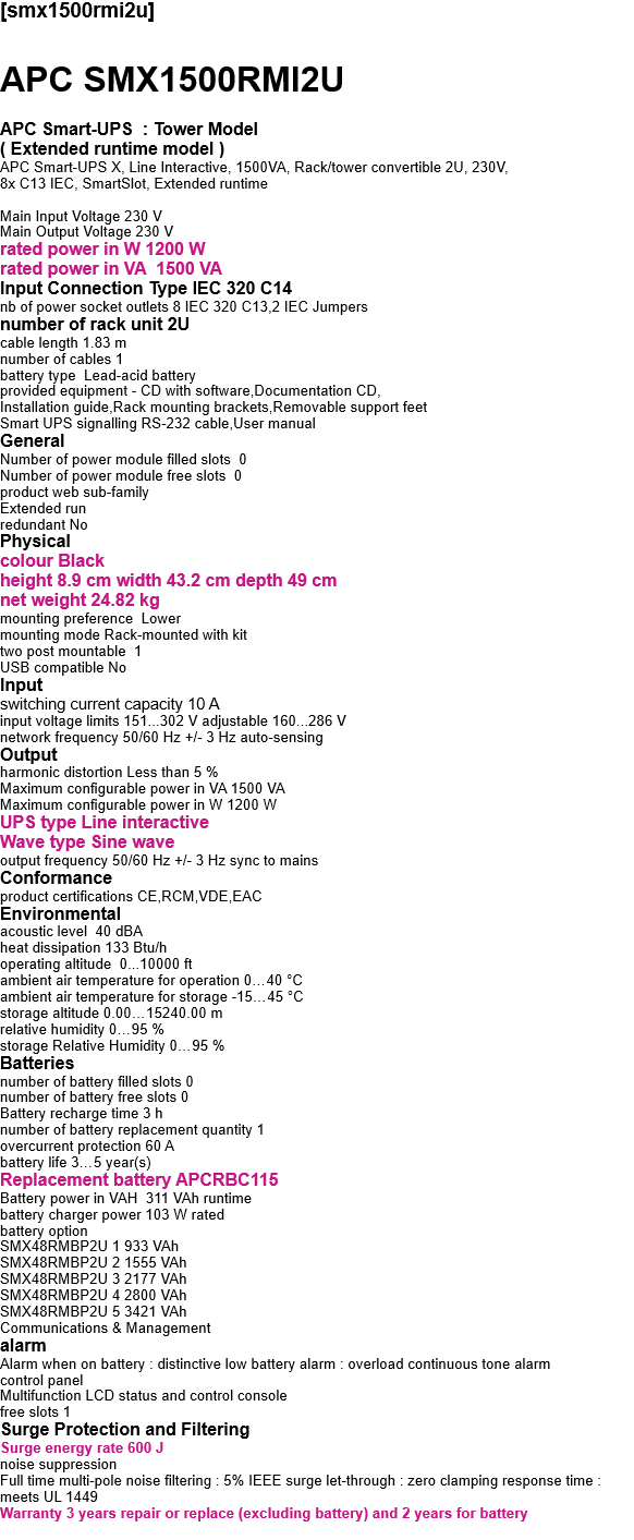 [smx1500rmi2u]  APC SMX1500RMI2U  APC Smart-UPS  : Tower Model ( Extended runtime model ) APC Smart-UPS X, Line Interactive, 1500VA, Rack/tower convertible 2U, 230V,  8x C13 IEC, SmartSlot, Extended runtime  Main Input Voltage 230 V Main Output Voltage 230 V rated power in W 1200 W rated power in VA  1500 VA Input Connection Type IEC 320 C14 nb of power socket outlets 8 IEC 320 C13,2 IEC Jumpers number of rack unit 2U cable length 1.83 m number of cables 1 battery type  Lead-acid battery provided equipment - CD with software,Documentation CD, Installation guide,Rack mounting brackets,Removable support feet Smart UPS signalling RS-232 cable,User manual General Number of power module filled slots  0 Number of power module free slots  0 product web sub-family  Extended run redundant No Physical  colour Black height 8.9 cm width 43.2 cm depth 49 cm net weight 24.82 kg mounting preference  Lower mounting mode Rack-mounted with kit two post mountable  1 USB compatible No  Input switching current capacity 10 A input voltage limits 151...302 V adjustable 160...286 V network frequency 50/60 Hz +/- 3 Hz auto-sensing Output harmonic distortion Less than 5 % Maximum configurable power in VA 1500 VA Maximum configurable power in W 1200 W UPS type Line interactive Wave type Sine wave output frequency 50/60 Hz +/- 3 Hz sync to mains Conformance product certifications CE,RCM,VDE,EAC Environmental acoustic level  40 dBA heat dissipation 133 Btu/h operating altitude  0...10000 ft ambient air temperature for operation 0…40 °C ambient air temperature for storage -15…45 °C storage altitude 0.00…15240.00 m relative humidity 0…95 % storage Relative Humidity 0…95 % Batteries  number of battery filled slots 0 number of battery free slots 0 Battery recharge time 3 h number of battery replacement quantity 1 overcurrent protection 60 A battery life 3…5 year(s) Replacement battery APCRBC115 Battery power in VAH  311 VAh runtime battery charger power 103 W rated battery option SMX48RMBP2U 1 933 VAh SMX48RMBP2U 2 1555 VAh SMX48RMBP2U 3 2177 VAh SMX48RMBP2U 4 2800 VAh SMX48RMBP2U 5 3421 VAh Communications & Management alarm Alarm when on battery : distinctive low battery alarm : overload continuous tone alarm control panel Multifunction LCD status and control console free slots 1 Surge Protection and Filtering Surge energy rate 600 J noise suppression Full time multi-pole noise filtering : 5% IEEE surge let-through : zero clamping response time : meets UL 1449 Warranty 3 years repair or replace (excluding battery) and 2 years for battery  