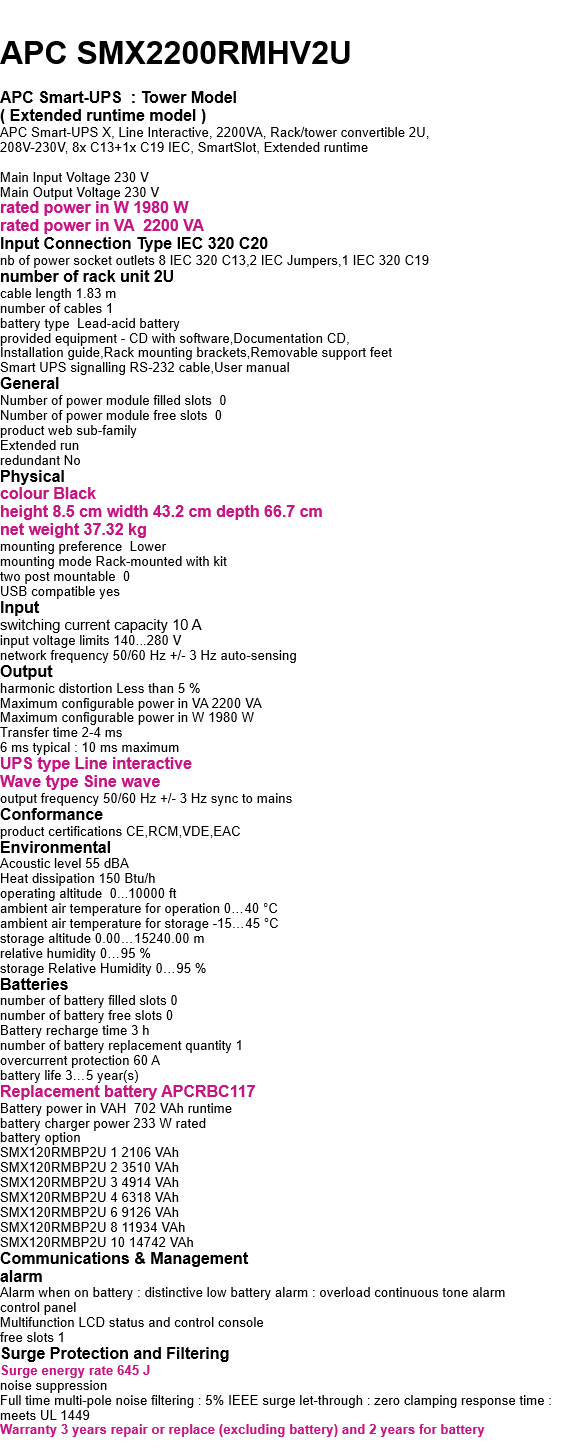  APC SMX2200RMHV2U  APC Smart-UPS  : Tower Model ( Extended runtime model ) APC Smart-UPS X, Line Interactive, 2200VA, Rack/tower convertible 2U,  208V-230V, 8x C13+1x C19 IEC, SmartSlot, Extended runtime  Main Input Voltage 230 V Main Output Voltage 230 V rated power in W 1980 W rated power in VA  2200 VA Input Connection Type IEC 320 C20 nb of power socket outlets 8 IEC 320 C13,2 IEC Jumpers,1 IEC 320 C19 number of rack unit 2U cable length 1.83 m number of cables 1 battery type  Lead-acid battery provided equipment - CD with software,Documentation CD, Installation guide,Rack mounting brackets,Removable support feet Smart UPS signalling RS-232 cable,User manual General Number of power module filled slots  0 Number of power module free slots  0 product web sub-family  Extended run redundant No Physical  colour Black height 8.5 cm width 43.2 cm depth 66.7 cm net weight 37.32 kg mounting preference  Lower mounting mode Rack-mounted with kit two post mountable  0 USB compatible yes  Input switching current capacity 10 A input voltage limits 140...280 V network frequency 50/60 Hz +/- 3 Hz auto-sensing Output harmonic distortion Less than 5 % Maximum configurable power in VA 2200 VA Maximum configurable power in W 1980 W Transfer time 2-4 ms 6 ms typical : 10 ms maximum UPS type Line interactive Wave type Sine wave output frequency 50/60 Hz +/- 3 Hz sync to mains Conformance product certifications CE,RCM,VDE,EAC Environmental Acoustic level 55 dBA Heat dissipation 150 Btu/h operating altitude  0...10000 ft ambient air temperature for operation 0…40 °C ambient air temperature for storage -15…45 °C storage altitude 0.00…15240.00 m relative humidity 0…95 % storage Relative Humidity 0…95 % Batteries  number of battery filled slots 0 number of battery free slots 0 Battery recharge time 3 h number of battery replacement quantity 1 overcurrent protection 60 A battery life 3…5 year(s) Replacement battery APCRBC117 Battery power in VAH  702 VAh runtime battery charger power 233 W rated battery option SMX120RMBP2U 1 2106 VAh SMX120RMBP2U 2 3510 VAh SMX120RMBP2U 3 4914 VAh SMX120RMBP2U 4 6318 VAh SMX120RMBP2U 6 9126 VAh SMX120RMBP2U 8 11934 VAh SMX120RMBP2U 10 14742 VAh Communications & Management alarm Alarm when on battery : distinctive low battery alarm : overload continuous tone alarm control panel Multifunction LCD status and control console free slots 1 Surge Protection and Filtering Surge energy rate 645 J noise suppression Full time multi-pole noise filtering : 5% IEEE surge let-through : zero clamping response time : meets UL 1449 Warranty 3 years repair or replace (excluding battery) and 2 years for battery  