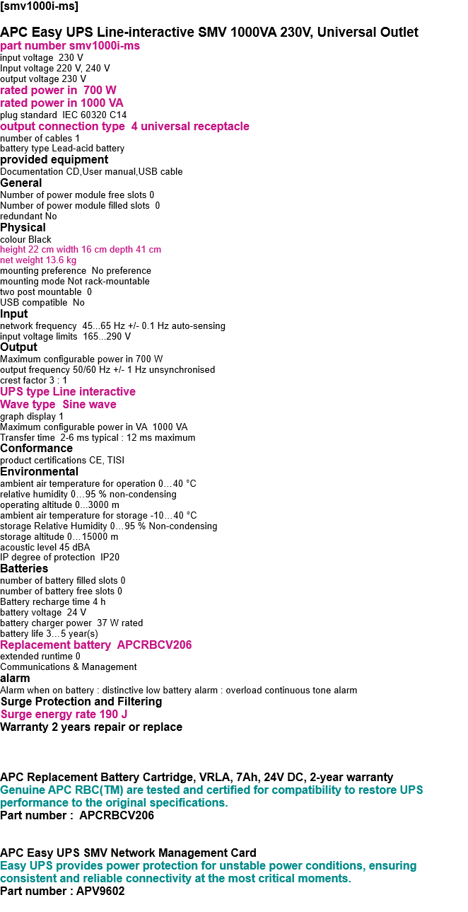 [smv1000i-ms]   APC Easy UPS Line-interactive SMV 1000VA 230V, Universal Outlet part number smv1000i-ms input voltage  230 V Input voltage 220 V, 240 V output voltage 230 V rated power in  700 W rated power in 1000 VA plug standard  IEC 60320 C14 output connection type  4 universal receptacle number of cables 1 battery type Lead-acid battery provided equipment Documentation CD,User manual,USB cable General Number of power module free slots 0 Number of power module filled slots  0 redundant No Physical colour Black height 22 cm width 16 cm depth 41 cm net weight 13.6 kg mounting preference  No preference mounting mode Not rack-mountable two post mountable  0 USB compatible  No Input network frequency  45...65 Hz +/- 0.1 Hz auto-sensing input voltage limits  165...290 V Output Maximum configurable power in 700 W output frequency 50/60 Hz +/- 1 Hz unsynchronised crest factor 3 : 1 UPS type Line interactive Wave type  Sine wave graph display 1 Maximum configurable power in VA  1000 VA Transfer time  2-6 ms typical : 12 ms maximum Conformance product certifications CE, TISI Environmental ambient air temperature for operation 0…40 °C relative humidity 0…95 % non-condensing operating altitude 0...3000 m ambient air temperature for storage -10…40 °C storage Relative Humidity 0…95 % Non-condensing storage altitude 0…15000 m acoustic level 45 dBA IP degree of protection  IP20 Batteries  number of battery filled slots 0 number of battery free slots 0 Battery recharge time 4 h battery voltage  24 V battery charger power  37 W rated battery life 3…5 year(s) Replacement battery  APCRBCV206 extended runtime 0 Communications & Management alarm Alarm when on battery : distinctive low battery alarm : overload continuous tone alarm Surge Protection and Filtering Surge energy rate 190 J Warranty 2 years repair or replace    APC Replacement Battery Cartridge, VRLA, 7Ah, 24V DC, 2-year warranty Genuine APC RBC(TM) are tested and certified for compatibility to restore UPS performance to the original specifications. Part number :  APCRBCV206   APC Easy UPS SMV Network Management Card Easy UPS provides power protection for unstable power conditions, ensuring consistent and reliable connectivity at the most critical moments. Part number : APV9602  