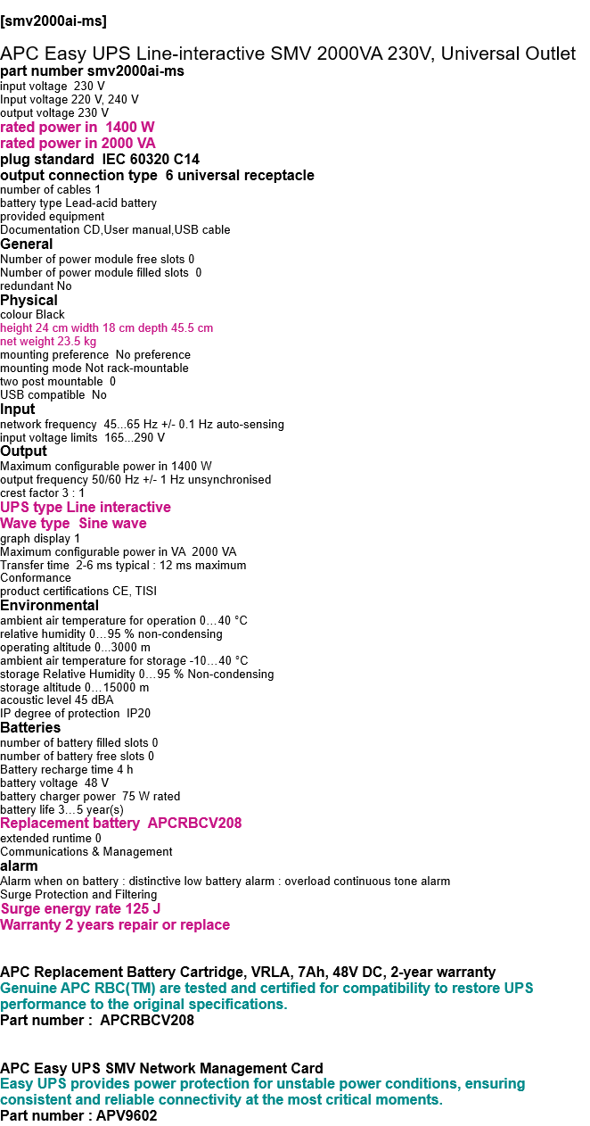  [smv2000ai-ms]   APC Easy UPS Line-interactive SMV 2000VA 230V, Universal Outlet part number smv2000ai-ms input voltage  230 V Input voltage 220 V, 240 V output voltage 230 V rated power in  1400 W rated power in 2000 VA plug standard  IEC 60320 C14 output connection type  6 universal receptacle number of cables 1 battery type Lead-acid battery provided equipment Documentation CD,User manual,USB cable General Number of power module free slots 0 Number of power module filled slots  0 redundant No Physical colour Black height 24 cm width 18 cm depth 45.5 cm net weight 23.5 kg mounting preference  No preference mounting mode Not rack-mountable two post mountable  0 USB compatible  No Input network frequency  45...65 Hz +/- 0.1 Hz auto-sensing input voltage limits  165...290 V Output Maximum configurable power in 1400 W output frequency 50/60 Hz +/- 1 Hz unsynchronised crest factor 3 : 1 UPS type Line interactive Wave type  Sine wave graph display 1 Maximum configurable power in VA  2000 VA Transfer time  2-6 ms typical : 12 ms maximum Conformance product certifications CE, TISI Environmental ambient air temperature for operation 0…40 °C relative humidity 0…95 % non-condensing operating altitude 0...3000 m ambient air temperature for storage -10…40 °C storage Relative Humidity 0…95 % Non-condensing storage altitude 0…15000 m acoustic level 45 dBA IP degree of protection  IP20 Batteries  number of battery filled slots 0 number of battery free slots 0 Battery recharge time 4 h battery voltage  48 V battery charger power  75 W rated battery life 3…5 year(s) Replacement battery  APCRBCV208 extended runtime 0 Communications & Management alarm Alarm when on battery : distinctive low battery alarm : overload continuous tone alarm Surge Protection and Filtering Surge energy rate 125 J Warranty 2 years repair or replace   APC Replacement Battery Cartridge, VRLA, 7Ah, 48V DC, 2-year warranty Genuine APC RBC(TM) are tested and certified for compatibility to restore UPS performance to the original specifications. Part number :  APCRBCV208   APC Easy UPS SMV Network Management Card Easy UPS provides power protection for unstable power conditions, ensuring consistent and reliable connectivity at the most critical moments. Part number : APV9602 