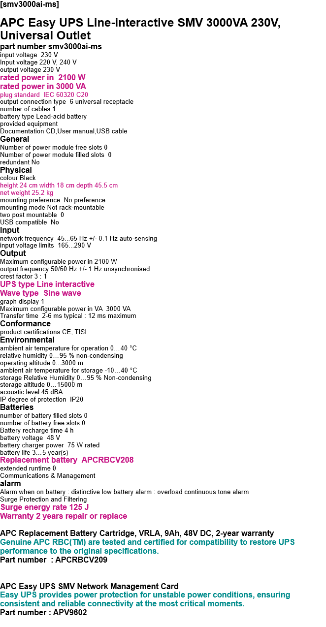 [smv3000ai-ms]   APC Easy UPS Line-interactive SMV 3000VA 230V, Universal Outlet part number smv3000ai-ms input voltage  230 V Input voltage 220 V, 240 V output voltage 230 V rated power in  2100 W rated power in 3000 VA plug standard  IEC 60320 C20 output connection type  6 universal receptacle number of cables 1 battery type Lead-acid battery provided equipment Documentation CD,User manual,USB cable General Number of power module free slots 0 Number of power module filled slots  0 redundant No Physical colour Black height 24 cm width 18 cm depth 45.5 cm net weight 25.2 kg mounting preference  No preference mounting mode Not rack-mountable two post mountable  0 USB compatible  No Input network frequency  45...65 Hz +/- 0.1 Hz auto-sensing input voltage limits  165...290 V Output Maximum configurable power in 2100 W output frequency 50/60 Hz +/- 1 Hz unsynchronised crest factor 3 : 1 UPS type Line interactive Wave type  Sine wave graph display 1 Maximum configurable power in VA  3000 VA Transfer time  2-6 ms typical : 12 ms maximum Conformance product certifications CE, TISI Environmental ambient air temperature for operation 0…40 °C relative humidity 0…95 % non-condensing operating altitude 0...3000 m ambient air temperature for storage -10…40 °C storage Relative Humidity 0…95 % Non-condensing storage altitude 0…15000 m acoustic level 45 dBA IP degree of protection  IP20 Batteries  number of battery filled slots 0 number of battery free slots 0 Battery recharge time 4 h battery voltage  48 V battery charger power  75 W rated battery life 3…5 year(s) Replacement battery  APCRBCV208 extended runtime 0 Communications & Management alarm Alarm when on battery : distinctive low battery alarm : overload continuous tone alarm Surge Protection and Filtering Surge energy rate 125 J Warranty 2 years repair or replace  APC Replacement Battery Cartridge, VRLA, 9Ah, 48V DC, 2-year warranty Genuine APC RBC(TM) are tested and certified for compatibility to restore UPS performance to the original specifications. Part number  : APCRBCV209   APC Easy UPS SMV Network Management Card Easy UPS provides power protection for unstable power conditions, ensuring consistent and reliable connectivity at the most critical moments. Part number : APV9602  
