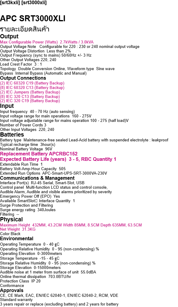 [srt3kxli] [srt3000xli]  APC SRT3000XLI  รายละเอียดสินค้า Output  Max Configurable Power (Watts)  2.7kWatts / 3.0kVA Output Voltage Note   Configurable for 220 : 230 or 240 nominal output voltage Output Voltage Distortion  Less than 2% Output Frequency (sync to mains) 50/60Hz +/- 3 Hz Other Output Voltages 220, 240 Load Crest Factor  3 : 1 Topology  Double Conversion Online, Waveform type  Sine wave Bypass  Internal Bypass (Automatic and Manual) Output Connections (2) IEC 60320 C19 (Battery Backup) (8) IEC 60320 C13 (Battery Backup) (2) IEC Jumpers (Battery Backup) (8) IEC 320 C13 (Battery Backup) (2) IEC 320 C19 (Battery Backup) Input Input frequency  40 - 70 Hz (auto sensing) Input voltage range for main operations  160 - 275V Input voltage adjustable range for mains operation 100 - 275 (half load)V Number of Power Cords 3 Other Input Voltages  220, 240 Batteries Battery type  Maintenance-free sealed Lead-Acid battery with suspended electrolyte : leakproof Typical recharge time  3hour(s) Nominal Battery Voltage  96V Replacement Battery APCRBC152 Expected Battery Life (years)  3 - 5, RBC Quantity 1 Extendable Run Time  1 Battery Volt-Amp-Hour Capacity  505 Extended Run Options  APC-Smart-UPS-SRT-3000VA-230V Communications & Management Interface Port(s)  RJ-45 Serial, Smart-Slot, USB Control panel  Multi-function LCD status and control console, Audible Alarm, Audible and visible alarms prioritized by severity Emergency Power Off (EPO)  Yes Available SmartSlot Interface Quantity  1 Surge Protection and Filtering Surge energy rating  340Joules Filtering  -- Physical Maximum Height  432MM, 43.2CM Width 85MM, 8.5CM Depth 635MM, 63.5CM Net Weight  31.3KG Color Black Environmental Operating Temperature  0 - 40 ฐC Operating Relative Humidity  0 - 95 (non-condensing) % Operating Elevation  0-3000meters Storage Temperature  -15 - 45 ฐC Storage Relative Humidity  0 - 95 (non-condensing) % Storage Elevation  0-15000meters Audible noise at 1 meter from surface of unit  55.0dBA Online thermal dissipation  703.0BTU/hr Protection Class  IP 20 Conformance Approvals CE, CE Mark, EAC, EN/IEC 62040-1, EN/IEC 62040-2, RCM, VDE Standard warranty 3 years repair or replace (excluding battery) and 2 years for battery 