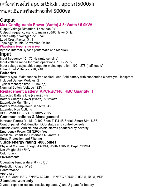 เครื่องสำรองไฟ apc srt5kxli , apc srt5000xli  รายละเอียดเครื่องสำรองไฟ 5000va   Output Max Configurable Power (Watts) 4.5kWatts / 5.0kVA Output Voltage Distortion  Less than 2% Output Frequency (sync to mains) 50/60Hz +/- 3 Hz Other Output Voltages 220, 240 Load Crest Factor  3 : 1 Topology Double Conversion Online Waveform type  Sine wave Bypass Internal Bypass (Automatic and Manual) Input Input frequency 40 - 70 Hz (auto sensing) Input voltage range for main operations  160 - 275V Input voltage adjustable range for mains operation  100 - 275 (half load)V Other Input Voltages  220, 240 Batteries Battery type  Maintenance-free sealed Lead-Acid battery with suspended electrolyte : leakproof included Battery Modules  2 Typical recharge time  1.5hour(s) Nominal Battery Voltage 192V Replacement Battery  APCRBC140, RBC Quantity  1 Expected Battery Life (years) 3 - 5 Battery Charge Power (Watts)  560Watts Extendable Run Time 1 Battery Volt-Amp-Hour Capacity 845 Extended Run Options APC-Smart-UPS-SRT-5000VA-230V Communications & Management Interface Port(s) RJ-45 10/100 Base-T, RJ-45 Serial, Smart-Slot, USB Control panel  Multi-function LCD status and control console Audible Alarm  Audible and visible alarms prioritized by severity Emergency Power Off (EPO)  Yes Available SmartSlot Interface Quantity  1 Surge Protection and Filtering Surge energy rating  480Joules Physical Maximum Height 432MM, Width 130MM, Depth719MM Net Weight  54.43KG Color Black Environmental Operating Temperature  0 - 40 ฐC Protection Class  IP 20 Conformance Approvals CE, CE Mark, EAC, EN/IEC 62040-1, EN/IEC 62040-2, IRAM, RCM, VDE Standard warranty 2 years repair or replace (excluding battery) and 2 years for battery 